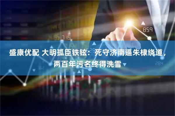 盛康优配 大明孤臣铁铉：死守济南逼朱棣绕道，两百年污名终得洗雪